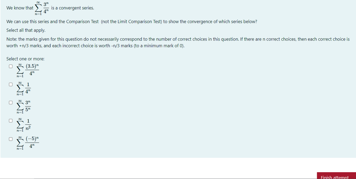 3n
is a convergent series.
We know that
47
n=1
We can use this series and the Comparison Test (not the Limit Comparison Test) to show the convergence of which series below?
Select all that apply.
Note: the marks given for this question do not necessarily correspond to the number of correct choices in this question. If there are n correct choices, then each correct choice is
worth +n/3 marks, and each incorrect choice is worth -n/3 marks (to a minimum mark of 0).
Select one or more:
(3.5)"
4"
n=1
1
47
n=1
n=1
1
n2
n=1
Σ
(-5)"
4n
n=1
Finish attemnt
