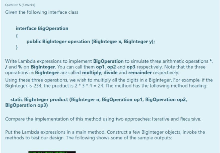 Question 5 (6 marks)
Given the following interface class
interface Bigoperation
{
public Biglnteger operation (Biglnteger x, Biglnteger y);
Write Lambda expressions to implement BigOperation to simulate three arithmetic operations *,
/ and % on Biglnteger. You can call them op1, op2 and op3 respectively. Note that the three
operations in Biglnteger are called multiply, divide and remainder respectively.
Using these three operations, we wish to multiply all the digits in a Biglnteger. For example, if the
Biginteger is 234, the product is 2* 3*4 = 24. The method has the following method heading:
static BigInteger product (Biglnteger n, BigOperation op1, BigOperation op2,
BigOperation op3)
Compare the implementation of this method using two approaches: Iterative and Recursive.
Put the Lambda expressions in a main method. Construct a few Biglnteger objects, invoke the
methods to test our design. The following shows some of the sample outputs:
