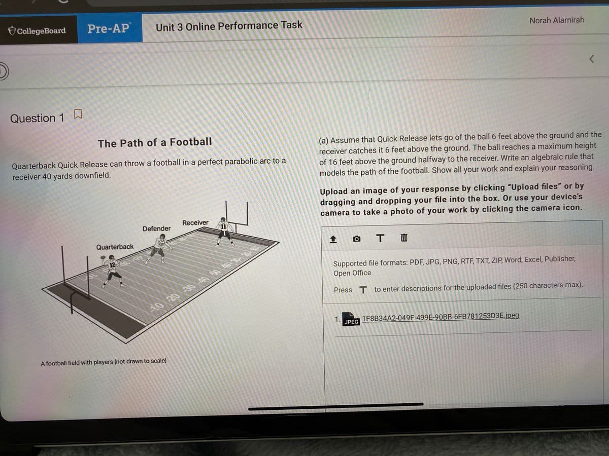 CollegeBoard
Pre-AP
Unit 3 Online Performance Task
Norah Alamirah
Question 1 h
The Path of a Football
(a) Assume that Quick Release lets go of the ball 6 feet above the ground and the
receiver catches it 6 feet above the ground. The ball reaches a maximum height
Quarterback Quick Release can throw a football in a perfect parabolic arc to a
of 16 feet above the ground halfway to the receiver. Write an algebraic rule that
models the path of the football. Show all your work and explain your reasoning.
receiver 40 yards downfield.
Upload an image of your response by clicking "Upload files" or by
dragging and dropping your file into the box. Or use your device's
camera to take a photo of your work by clicking the camera icon.
Receiver
Defender
Quarterback
12
Supported file formats: PDF, JPG, PNG, RTF, TXT, ZIP, Word, Excel, Publisher,
Open Office
Press T to enter descriptions for the uploaded files (250 characters max).
A0 20 -30 -40 50 40-
1.
JPEG
1F8B34A2-049F-499E-90BB-6FB781253D3E.jpeg
A football field with players (not drawn to scale)
