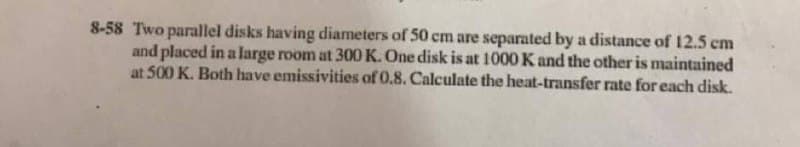 8-58 Two parallel disks having diameters of 50 cm are separated by a distance of 12.5 cm
and placed in a large room at 300 K. One disk is at 1000 K and the other is maintained
at 500 K. Both have emissivities of 0.8. Calculate the heat-transfer rate for each disk.
