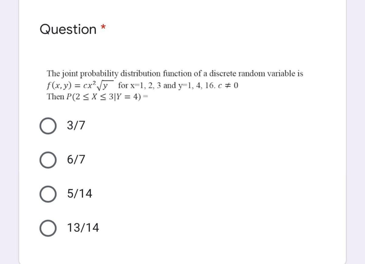 Question
The joint probability distribution function of a discrete random variable is
f(x,y) = cx /y for x=1, 2, 3 and y=1, 4, 16. c # 0
Then P(2 < X < 3|Y = 4) =
3/7
6/7
5/14
13/14
