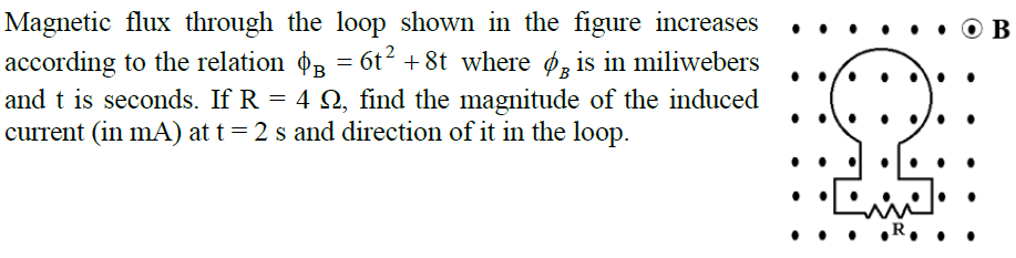 Magnetic flux through the loop shown in the figure increases
according to the relation o3 = 6t? + 8t where ø, is in miliwebers
and t is seconds. If R = 4 N, find the magnitude of the induced
current (in mA) at t= 2 s and direction of it in the loop.
%3D
