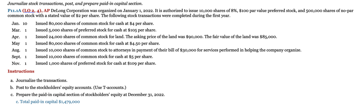 Journalize stock transactions, post, and prepare paid-in capital section.
P11.1A (LO 2, 4), AP DeLong Corporation was organized on January 1, 2022. It is authorized to issue 10,00o shares of 8%, $100 par value preferred stock, and 500,000 shares of no-par
common stock with a stated value of $2 per share. The following stock transactions were completed during the first year.
Jan. 10
Issued 80,00o shares of common stock for cash at $4 per
share.
Mar.
1
Issued 5,000 shares of preferred stock for cash at $105 per share.
Apr.
1
Issued 24,000 shares of common stock for land. The asking price of the land was $90,000. The fair value of the land was $85,000.
Мay
1
Issued 80,00o shares of common stock for cash at $4.50 per share.
Aug.
1
Issued 10,000 shares of common stock to attorneys in payment of their bill of $30,000 for services performed in helping the company organize.
Sept. 1
Issued 10,00o shares of common stock for cash at $5 per share.
Nov. 1
Issued 1,000 shares of preferred stock for cash at $109 per share.
Instructions
a. Journalize the transactions.
b. Post to the stockholders' equity accounts. (Use T-accounts.)
c. Prepare the paid-in capital section of stockholders' equity at December 31, 2022.
c. Total paid-in capital $1,479,000
