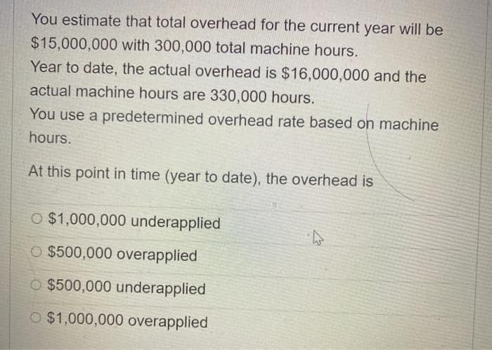 You estimate that total overhead for the current year will be
$15,000,000 with 300,000 total machine hours.
Year to date, the actual overhead is $16,000,000 and the
actual machine hours are 330,000 hours.
You use a predetermined overhead rate based on machine
hours.
At this point in time (year to date), the overhead is
O $1,000,000 underapplied
O $500,000 overapplied
O $500,000 underapplied
O $1,000,000 overapplied
