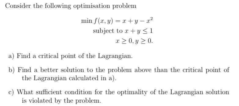 Consider the following optimisation problem
min f(x, y) = x + y – x²
subject to x + y <1
x > 0, y > 0.
a) Find a critical point of the Lagrangian.
b) Find a better solution to the problem above than the critical point of
the Lagrangian calculated in a).
c) What sufficient condition for the optimality of the Lagrangian solution
is violated by the problem.
