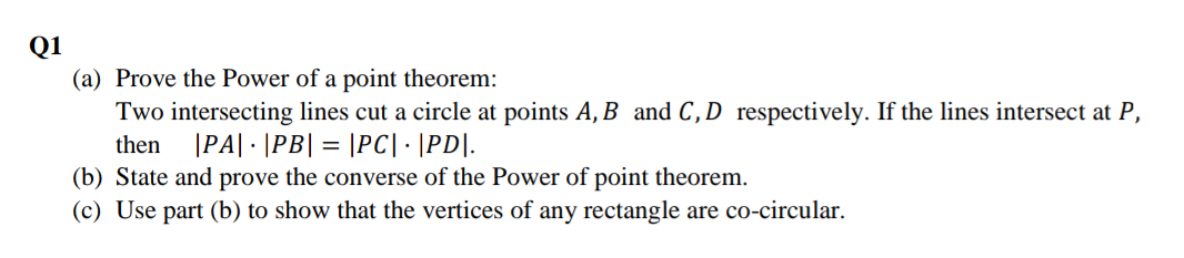 Q1
(a) Prove the Power of a point theorem:
Two intersecting lines cut a circle at points A, B and C,D respectively. If the lines intersect at P,
then
|PA| · |PB| = |PC| · |PD|.
(b) State and prove the converse of the Power of point theorem.
(c) Use part (b) to show that the vertices of any rectangle are co-circular.
