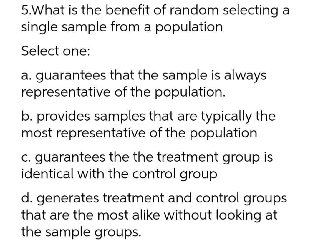 5.What is the benefit of random selecting a
single sample from a population
Select one:
a. guarantees that the sample is always
representative of the population.
b. provides samples that are typically the
most representative of the population
c. guarantees the the treatment group is
identical with the control group
d. generates treatment and control groups
that are the most alike without looking at
the sample groups.
