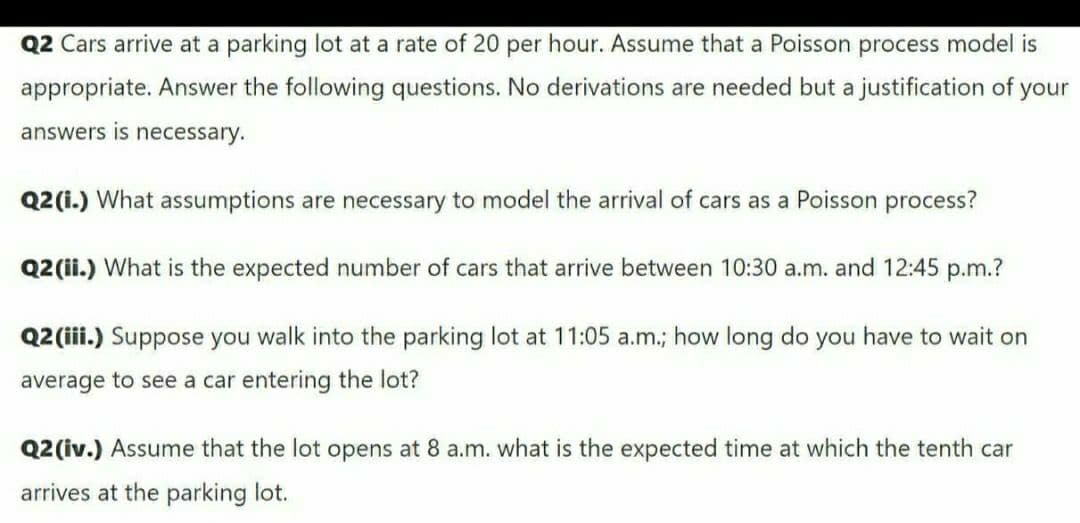 Q2 Cars arrive at a parking lot at a rate of 20 per hour. Assume that a Poisson process model is
appropriate. Answer the following questions. No derivations are needed but a justification of your
answers is necessary.
Q2(i.) What assumptions are necessary to model the arrival of cars as a Poisson process?
Q2 (ii.) What is the expected number of cars that arrive between 10:30 a.m. and 12:45 p.m.?
Q2 (iii.) Suppose you walk into the parking lot at 11:05 a.m.; how long do you have to wait on
average to see a car entering the lot?
Q2 (iv.) Assume that the lot opens at 8 a.m. what is the expected time at which the tenth car
arrives at the parking lot.
