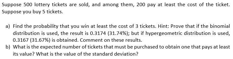 Suppose 500 lottery tickets are sold, and among them, 200 pay at least the cost of the ticket.
Suppose you buy 5 tickets.
a) Find the probability that you win at least the cost of 3 tickets. Hint: Prove that if the binomial
distribution is used, the result is 0.3174 (31.74%); but if hypergeometric distribution is used,
0.3167 (31.67%) is obtained. Comment on these results.
b) What is the expected number of tickets that must be purchased to obtain one that pays at least
its value? What is the value of the standard deviation?
