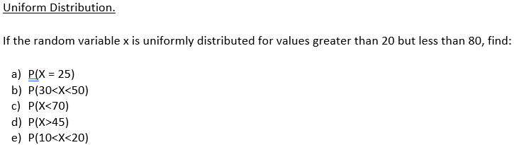 Uniform Distribution.
If the random variable x is uniformly distributed for values greater than 20 but less than 80, find:
a) P(X=25)
b) P(30<x<50)
c) P(X<70)
d) P(X>45)
e) P(10<x<20)