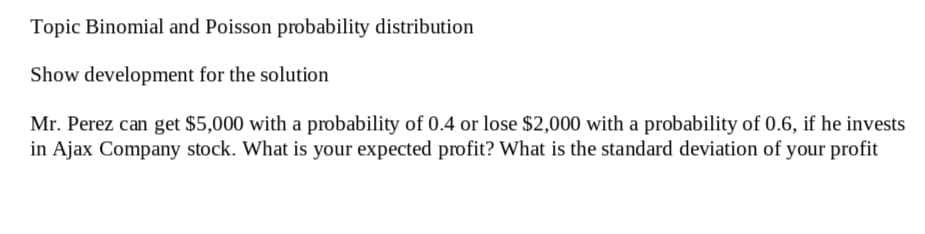 Topic Binomial and Poisson probability distribution
Show development for the solution
Mr. Perez can get $5,000 with a probability of 0.4 or lose $2,000 with a probability of 0.6, if he invests
in Ajax Company stock. What is your expected profit? What is the standard deviation of your profit