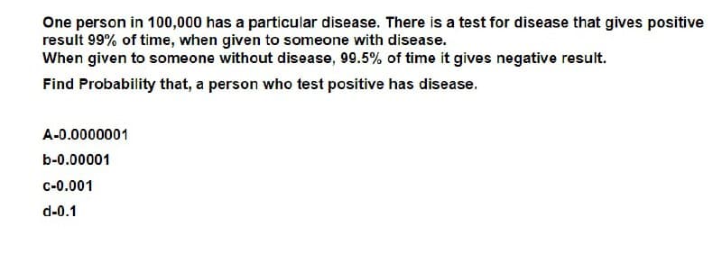 One person in 100,000 has a particular disease. There is a test for disease that gives positive
result 99% of time, when given to someone with disease.
When given to someone without disease, 99.5% of time it gives negative result.
Find Probability that, a person who test positive has disease.
A-0.0000001
b-0.00001
C-0.001
d-0.1

