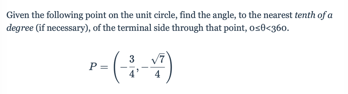 Given the following point on the unit circle, find the angle, to the nearest tenth of a
degree (if necessary), of the terminal side through that point, os0<360.
3
P =
4
4
