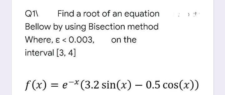 Q11
Find a root of an equation
Bellow by using Bisection method
Where, & < 0.003, on the
interval [3, 4]
f(x) = e-x (3.2 sin(x) - 0.5 cos(x))