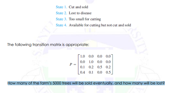 State 1. Cut and sold
State 2. Lost to disease
State 3. Too small for cutting
State 4. Available for cutting but not cut and sold
The following transition matrix is appropriate:
[1.0 0.0 0.0 0.0
0.0 1.0 0.0 0.0
P =
0.1 0.2 0.5 0.2
L0.4 0.1 0.0 0.5]
How many of the farm's 5000 trees will be sold eventually, and how many will be lost?
RSITY
