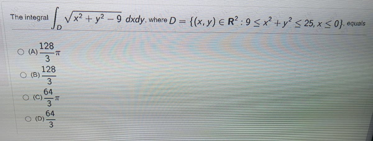 The integral
| Vx? + y? - 9 dxdy where D= {(x, y) € R: 9 < x +y'< 25, x < 0} equals
128
(A)
128
(B)
3
64
3.
64
O (D)
3
