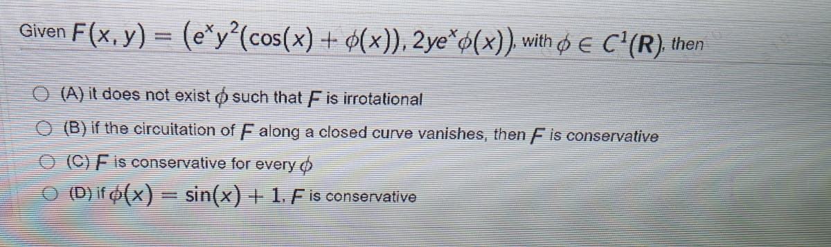 Given F(x, y) = (e"y°(cos(x) + ¢(x)), 2ye*¢(x)). with E C'(R) then
O (A) it does not exist o such that Fis irrotational
O (B) if the circuitation of F along a closed curve vanishes, then F is conservative
O (C)F is conservative for every o
O (DO(x) = sin(x) + 1. Fis conservative
