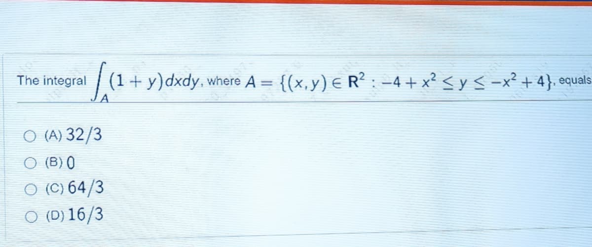 The integral
(1+ y)dxdy, where A = {(x,y) € R²: -4 + x² < y < -x² + 4}. equals
A.
O (A) 32/3
O (B) ()
O (C) 64/3
O (D) 16/3
