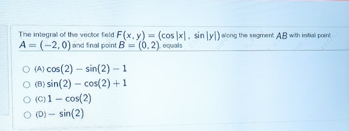 The integral of the vector field F(x, y) = (cos x|, sin ly|) along the segment AB with initial point
A = (-2,0) and final point B = (0, 2), equals
O (A) cos(2) – sin(2) – 1
O (B) sin(2) – cos(2) +1
O (C) 1 – cos(2)
O (D) – sin(2)
107357
