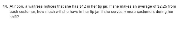 44. At noon, a waitress notices that she has $12 in her tip jar. If she makes an average of $2.25 from
each customer, how much will she have in her tip jar if she serves n more customers during her
shift?

