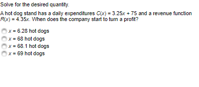 Solve for the desired quantity.
A hot dog stand has a daily expenditures C(x) = 3.25x + 75 and a revenue function
R(x) = 4.35x. When does the company start to tum a profit?
x = 6.28 hot dogs
x = 68 hot dogs
x = 68.1 hot dogs
x = 69 hot dogs
