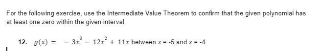 For the following exercise, use the Intermediate Value Theorem to confirm that the given polynomial has
at least one zero within the given interval.
12. g(x) = - 3x – 12x + 11x between x = -5 and x = -4
