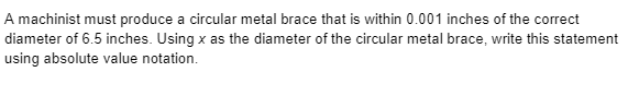 A machinist must produce a circular metal brace that is within 0.001 inches of the correct
diameter of 6.5 inches. Using x as the diameter of the circular metal brace, write this statement
using absolute value notation.
