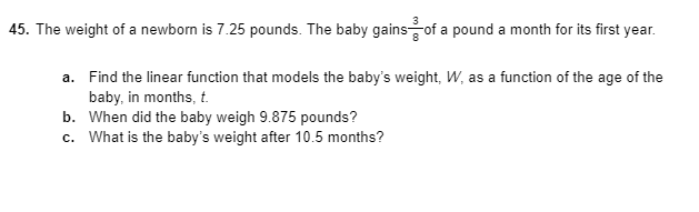 45. The weight of a newborn is 7.25 pounds. The baby gainsof a pound a month for its first year.
a. Find the linear function that models the baby's weight, W, as a function of the age of the
baby, in months, t.
b. When did the baby weigh 9.875 pounds?
c. What is the baby's weight after 10.5 months?
