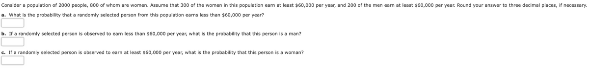 Consider a population of 2000 people, 800 of whom are women. Assume that 300 of the women in this population earn at least $60,000 per year, and 200 of the men earn at least $60,000 per year. Round your answer to three decimal places, if necessary.
a. What is the probability that a randomly selected person from this population earns less than $60,000 per year?
b. If a randomly selected person is observed to earn less than $60,000 per year, what is the probability that this person is a man?
c. If a randomly selected person is observed to earn at least $60,000 per year, what is the probability that this person is a woman?
