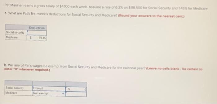 Pat Maninen earns a gross salary of $4100 each week. Assume a rate of 6.2% on $n8.500 for Social Security and 1.45% for Medicare
a. What are Pat's first week's deductions for Social Security and Medicare? (Round your snowers to the nearest cent)
Deductions
Social security
Medicare
59 45
b. Will any of Pat's wages be exempt from Social Security and Medicare for the calendar year? (Leave no cells blenk - be certain to
enter "O" wherever required.)
Exempt
Non exempt
Social security
%24
Medicare
