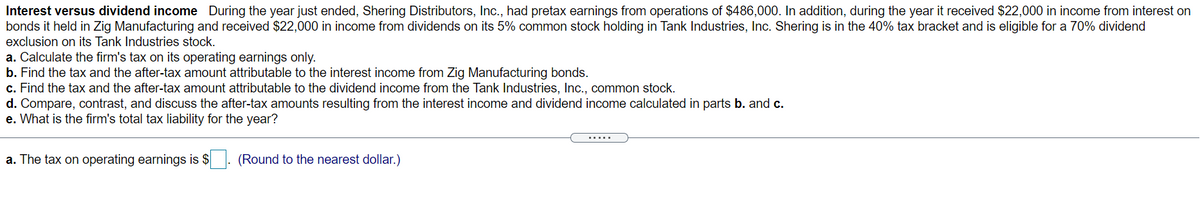 Interest versus dividend income During the year just ended, Shering Distributors, Inc., had pretax earnings from operations of $486,000. In addition, during the year it received $22,000 in income from interest on
bonds it held in Zig Manufacturing and received $22,000 in income from dividends on its 5% common stock holding in Tank Industries, Inc. Shering is in the 40% tax bracket and is eligible for a 70% dividend
exclusion on its Tank Industries stock.
a. Calculate the firm's tax on its operating earnings only.
b. Find the tax and the after-tax amount attributable to the interest income from Zig Manufacturing bonds.
c. Find the tax and the after-tax amount attributable to the dividend income from the Tank Industries, Inc., common stock.
d. Compare, contrast, and discuss the after-tax amounts resulting from the interest income and dividend income calculated in parts b. and c.
e. What is the firm's total tax liability for the year?
.....
a. The tax on operating earnings is $
(Round to the nearest dollar.)
