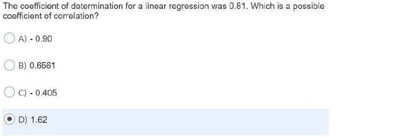 The coofficient of determination for a linear regression was 0.81. Which is a possible
cofficient of corrolation?
A) - 0.90
B) 0.6561
O C) - 0.405
D) 1.62
