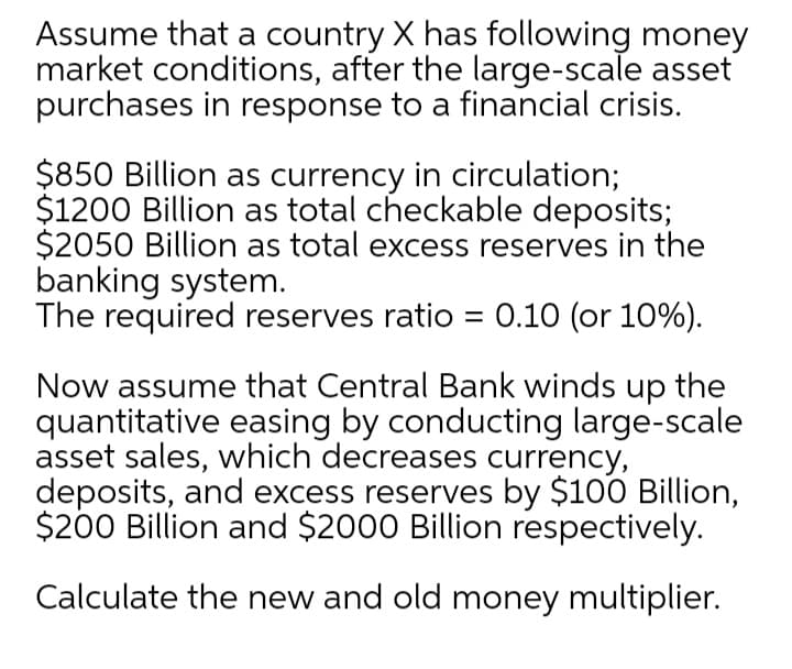 Assume that a country X has following money
market conditions, after the large-scale asset
purchases in response to a financial crisis.
$850 Billion as currency in circulation;
$1200 Billion as total checkable deposits;
$2050 Billion as total excess reserves in the
banking system.
The required reserves ratio = 0.10 (or 10%).
Now assume that Central Bank winds up the
quantitative easing by conducting large-scale
asset sales, which decreases currency,
deposits, and excess reserves by $100 Billion,
$200 Billion and $2000 Billion respectively.
Calculate the new and old money multiplier.
