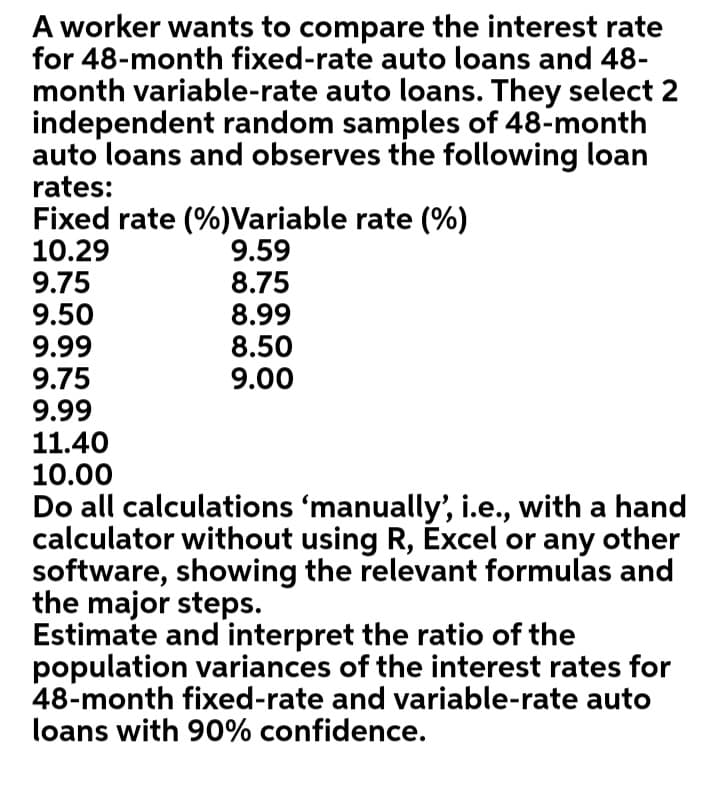 A worker wants to compare the interest rate
for 48-month fixed-rate auto loans and 48-
month variable-rate auto loans. They select 2
independent random samples of 48-month
auto loans and observes the following loan
rates:
Fixed rate (%)Variable rate (%)
10.29
9.75
9.50
9.99
9.75
9.99
11.40
10.00
9.59
8.75
8.99
8.50
9.00
Do all calculations 'manually', i.e., with a hand
calculator without using R, Excel or any other
software, showing the relevant formulas and
the major steps.
Estimate and interpret the ratio of the
population variances of the interest rates for
48-month fixed-rate and variable-rate auto
loans with 90% confidence.
