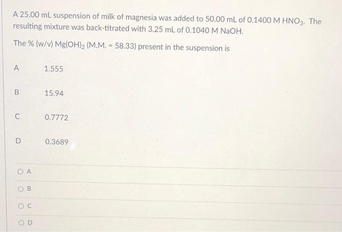 A 25.00 mL suspension of milk of magnesia was added to 50.00 mL of 0.1400 M HNO3. The
resulting mixture was back-titrated with 3.25 mL of 0.1040 M NAOH.
The % (w/v) Mg(OH)2 (M.M. = 58.33) present in the suspension is
1.555
15.94
C
0.7772
D
0.3689
O A
O B
OD
B.
