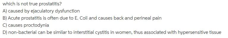 which is not true prostatitis?
A) caused by ejaculatory dysfunction
B) Acute prostatitis is often due to E. Coli and causes back and perineal pain
C) causes proctodynia
D) non-bacterial can be similar to interstitial cystitis in women, thus associated with hypersensitive tissue
