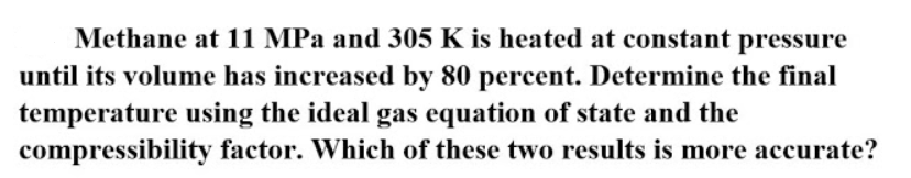 Methane at 11 MPa and 305 K is heated at constant pressure
until its volume has increased by 80 percent. Determine the final
temperature using the ideal gas equation of state and the
compressibility factor. Which of these two results is more accurate?
