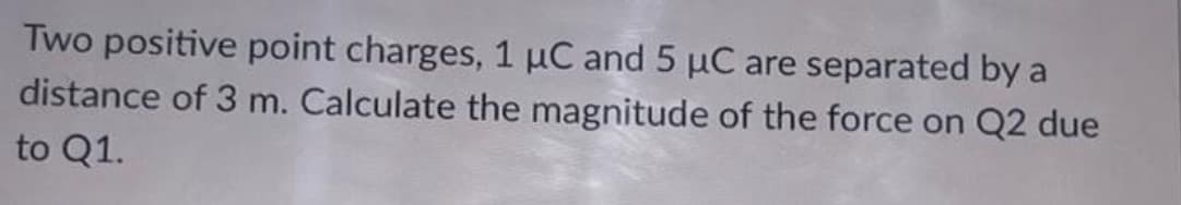 Two positive point charges, 1 μC and 5 µC are separated by a
distance of 3 m. Calculate the magnitude of the force on Q2 due
to Q1.