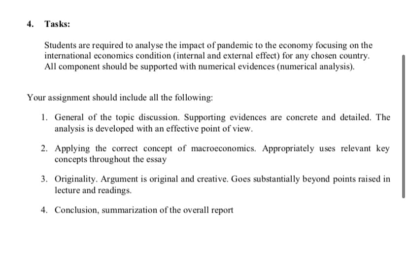 4.
Tasks:
Students are required to analyse the impact of pandemic to the economy focusing on the
international economics condition (internal and external effect) for any chosen country.
All component should be supported with numerical evidences (numerical analysis).
Your assignment should include all the following:
1. General of the topic discussion. Supporting evidences are concrete and detailed. The
analysis is developed with an effective point of view.
2. Applying the correct concept of macroeconomics. Appropriately uses relevant key
concepts throughout the essay
3. Originality. Argument is original and creative. Goes substantially beyond points raised in
lecture and readings.
4. Conclusion, summarization of the overall report
