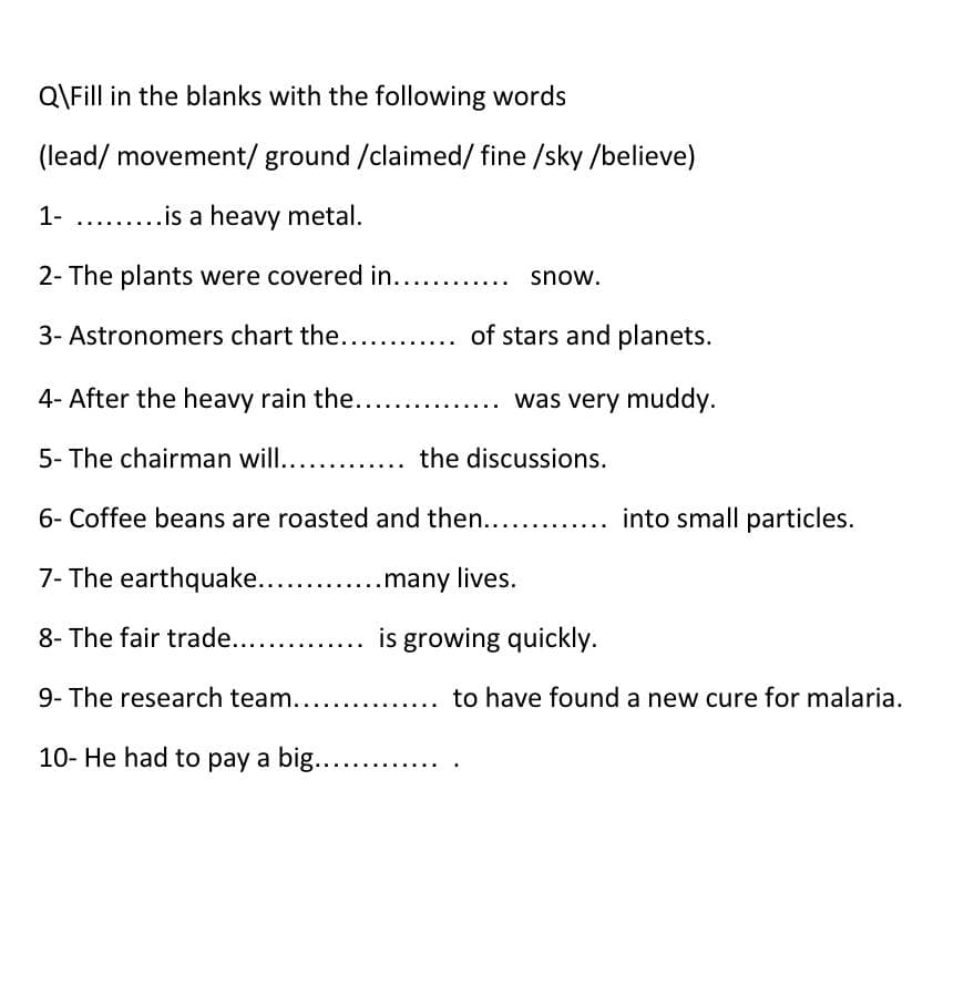 Q\Fill in the blanks with the following words
(lead/ movement/ ground /claimed/ fine /sky /believe)
1- .. .is a heavy metal.
2- The plants were covered in. ..
..
snow.
3- Astronomers chart the... ..
of stars and planets.
4- After the heavy rain the.. ..
was very muddy.
5- The chairman will.. ... the discussions.
6- Coffee beans are roasted and then.. ... into small particles.
7- The earthquake...
.many lives.
8- The fair trade...
is growing quickly.
9- The research team............
to have found a new cure for malaria.
10- He had to pay a big....
