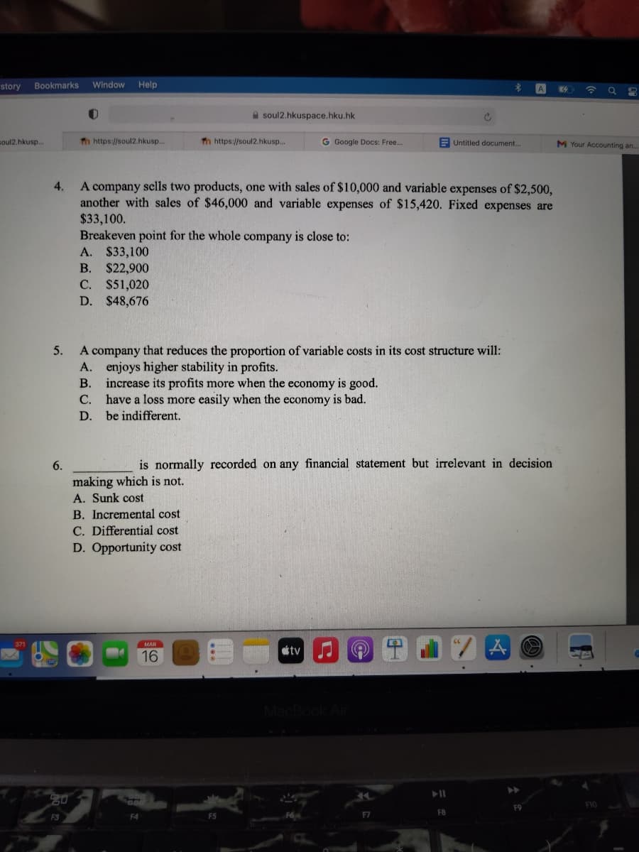 story
Bookmarks
Window
Help
A
A soul2.hkuspace.hku.hk
soul2.hkusp..
h https://soul2.hkusp..
Tn https://soul2.hkusp...
G Google Docs: Free..
Untitled document...
M Your Accounting an.
A company sclls two products, one with sales of $10,000 and variable expenses of $2,500,
another with sales of $46,000 and variable expenses of $15,420. Fixed expenses are
4.
$33,100.
Breakeven point for the whole company is close to:
A. $33,100
B. $22,900
C. $51,020
D. $48,676
A company that reduces the proportion of variable costs in its cost structure will:
A. enjoys higher stability in profits.
B. increase its profits more when the economy is good.
C. have a loss more easily when the economy is bad.
5.
D. be indifferent.
6.
is normally recorded on any financial statement but irrelevant in decision
making which is not.
A. Sunk cost
B. Incremental cost
C. Differential cost
D. Opportunity cost
371
tv J O
MAR
16
MacBook Air
20
F9
F10
F3
F4
F5
F6
F7
F8
