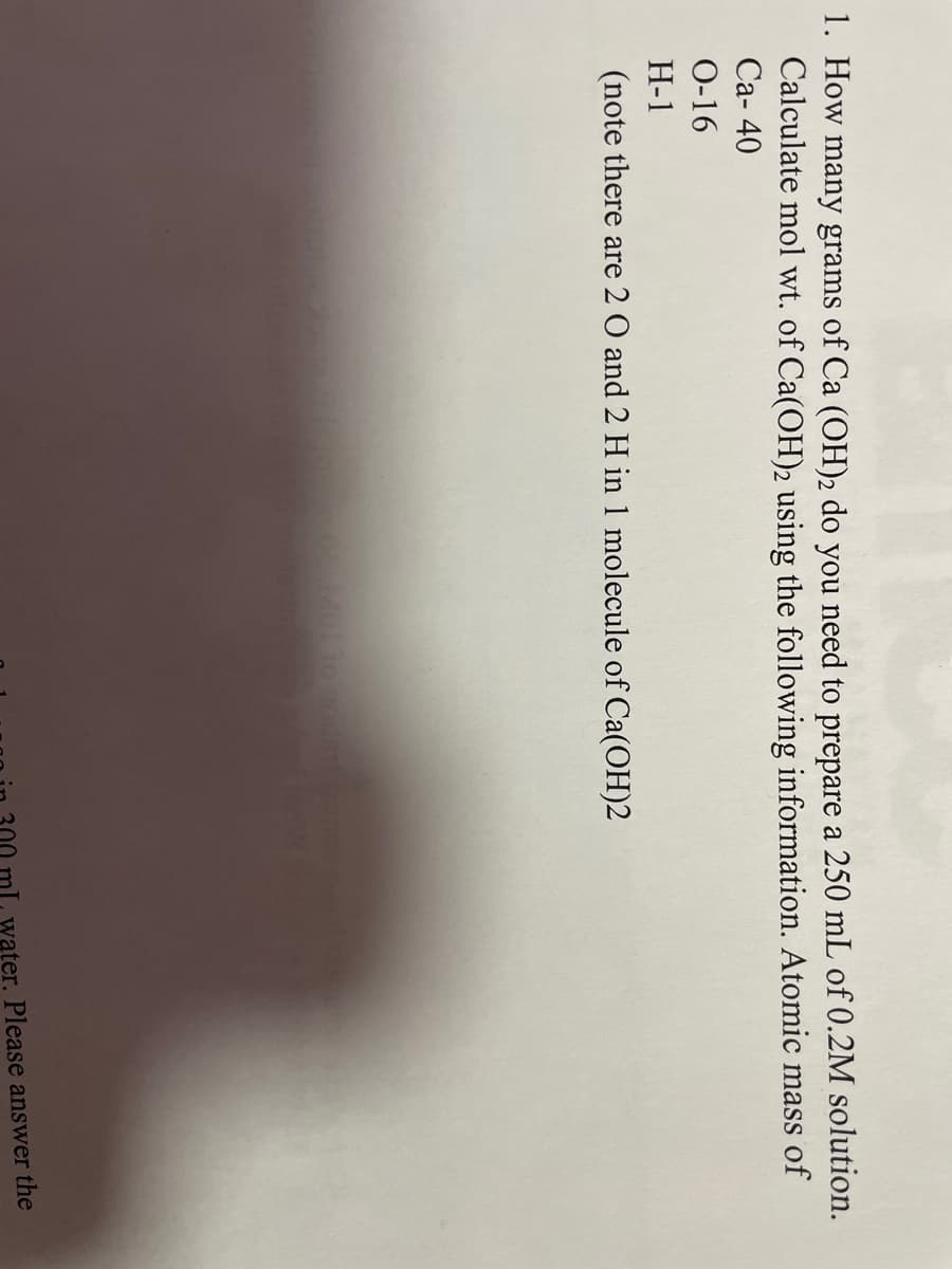 1. How many grams of Ca (OH)2 do you need to prepare a 250 mL of 0.2M solution.
Calculate mol wt. of Ca(OH)2 using the following information. Atomic mass of
Ca-40
0-16
H-1
(note there are 2 O and 2 H in 1 molecule of Ca(OH)2
Molto nodstang
ater. Please answer the