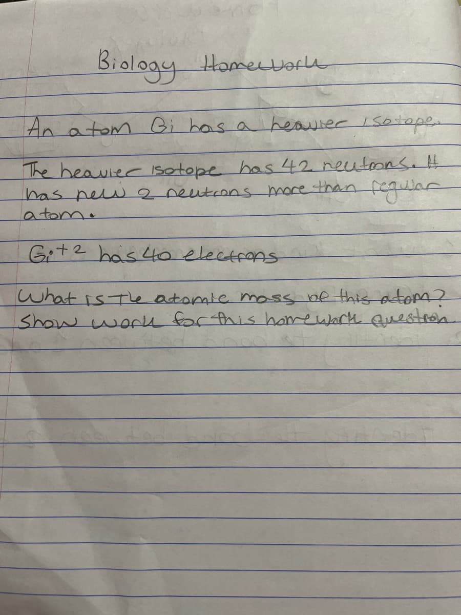 MC
Biology Homework
An atom Gi has a heavier / so tope.
The heavier Isotope has 42 neutrons. H
has new 2 neutrons more than regular
a tom.
G+ 2 has 40 electrons
What is the atomic mass of this atom?
Show work for this homework question
