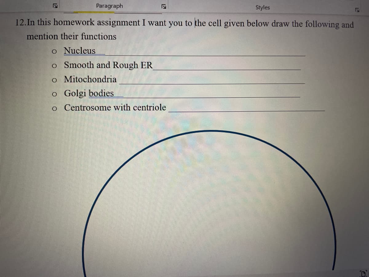 S
Paragraph
Styles
12. In this homework assignment I want you to the cell given below draw the following and
mention their functions
o Nucleus
o Smooth and Rough ER
o Mitochondria
o Golgi bodies
o Centrosome with centriole