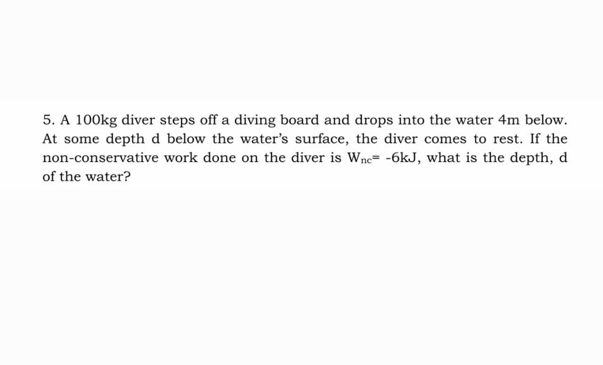 5. A 100kg diver steps off a diving board and drops into the water 4m below.
At some depth d below the water's surface, the diver comes to rest. If the
non-conservative work done on the diver is Wne= -6kJ, what is the depth, d
of the water?
