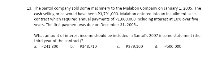 13. The Santol company sold some machinery to the Malabon Company on January 1, 2005. The
cash selling price would have been P3,791,000. Malabon entered into an installment sales
contract which required annual payments of P1,000,000 including interest at 10% over five
years. The first payment was due on December 31, 2005..
What amount of interest income should be included in Santol's 2007 income statement (the
third year of the contract)?
a. P241,800
b. P248,710
C.
P379,100
d.
P500,000
