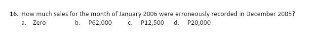 16. How much sales for the month of January 2006 were erroneously recorded in December 2005?
a. Zero
c. P12,500
b.
P62,000
d. P20,000
