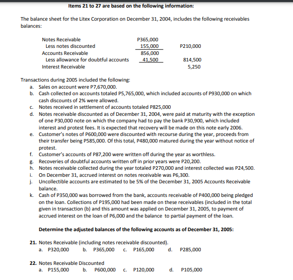 Items 21 to 27 are based on the following information:
The balance sheet for the Litex Corporation on December 31, 2004, includes the following receivables
balances:
Notes Receivable
P365,000
155,000
Less notes discounted
P210,000
Accounts Receivable
856,000
Less allowance for doubtful accounts
41,500
814,500
Interest Receivable
5,250
Transactions during 2005 included the following:
a. Sales on account were P7,670,000.
b. Cash collected on accounts totaled P5,765,000, which included accounts of P930,000 on which
cash discounts of 2% were allowed.
c. Notes received in settlement of accounts totaled P825,000
d. Notes receivable discounted as of December 31, 2004, were paid at maturity with the exception
of one P30,000 note on which the company had to pay the bank P30,900, which included
interest and protest fees. It is expected that recovery will be made on this note early 2006.
e. Customer's notes of P600,000 were discounted with recourse during the year, proceeds from
their transfer being P585,000. Of this total, P480,000 matured during the year without notice of
protest.
f. Customer's accounts of P87,200 were written off during the year as worthless.
g. Recoveries of doubtful accounts written off in prior years were P20,200.
h. Notes receivable collected during the year totaled P270,000 and interest collected was P24,500.
On December 31, accrued interest on notes receivable was P6,300.
j. Uncollectible accounts are estimated to be 5% of the December 31, 2005 Accounts Receivable
i.
balance.
k. Cash of P350,000 was borrowed from the bank, accounts receivable of P400,000 being pledged
on the loan. Collections of P195,000 had been made on these receivables (included in the total
given in transaction (b) and this amount was applied on December 31, 2005, to payment of
accrued interest on the loan of P6,000 and the balance to partial payment of the loan.
Determine the adjusted balances of the following accounts as of December 31, 2005:
21. Notes Receivable (including notes receivable discounted).
b. P365,000
a. P320,000
c. P165,000
d.
P285,000
22. Notes Receivable Discounted
a. P155,000
b.
P600,000
C.
P120,000
d.
P105,000
