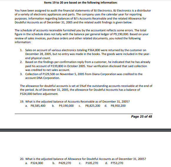 Items 19 to 20 are based on the following information:
You have been assigned to audit the financial statements of BJ Electronics. BJ Electronics is a distributor
of a variety of electronic appliances and parts. The company uses the calendar year for reporting
purposes. Information regarding balances of BJ's Accounts Receivable and the related Allowance for
Doubtful Accounts as of December 31, 2005 and the related audit findings is given below.
The schedule of accounts receivable furnished you by the accountant reflects some errors. The total
figure in the schedule does not tally with the balance per general ledger of P9,190,000. Based on your
review of sales invoices, purchase orders and other related documents, you noted the following
information:
1. Sales on account of various electronics totaling P364,800 were returned by the customer on
December 28, 2005, but no entry was made in the books. The goods were included in the year-
end physical count.
2. Based on the findings per confirmation reply from a customer, he indicated that he has already
paid his account of P239,800 in October 2005. Your verification disclosed that said collection
was credited to net sales account.
3. Collection of P129,500 on November 5, 2005 from Diana Corporation was credited to the
account DNA Corporation.
The allowance for doubtful accounts is set at 5%of the outstanding accounts receivable at the end of
the period. As of December 31, 2005, the allowance for Doubtful Accounts has a balance of
P324,000 before adjustment.
19. What is the adjusted balance of Accounts Receivable as of December 31, 2005?
a. P8,585,400
b. Р9,190,000
c. P8,825,200 d. P8,950,200
Page 25 of 48
20. What is the adjusted balance of Allowance for Doubtful Accounts as of December 31, 2005?
а. Р324,000
b. P429,270
C.
P105,270
d. P753,270
