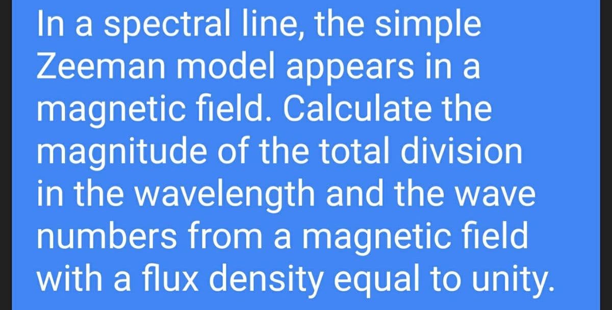In a spectral line, the simple
Zeeman model appears in a
magnetic field. Calculate the
magnitude of the total division
in the wavelength and the wave
numbers from a magnetic field
with a flux density equal to unity.
